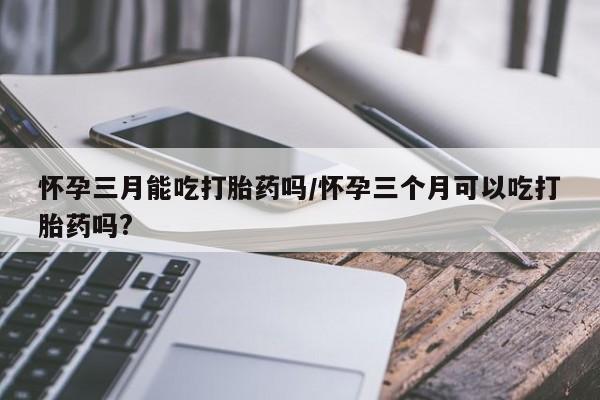 药流药联系方式怀孕三月能吃打胎药吗/怀孕三个月可以吃打胎药吗?
