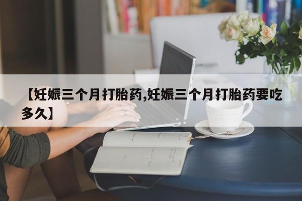 药流药联系方式【妊娠三个月打胎药,妊娠三个月打胎药要吃多久】
