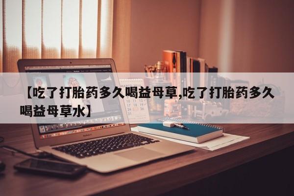 药流药联系方式【吃了打胎药多久喝益母草,吃了打胎药多久喝益母草水】