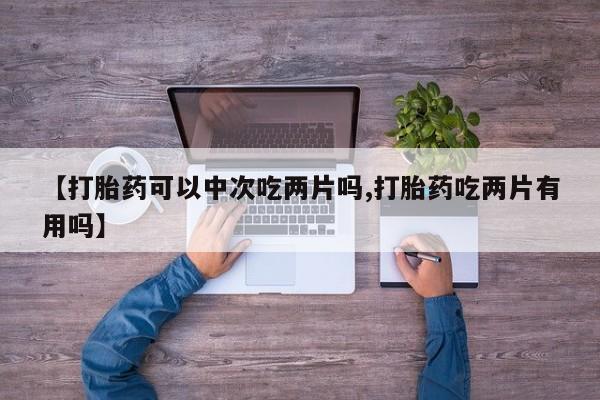 药流药联系方式【打胎药可以中次吃两片吗,打胎药吃两片有用吗】