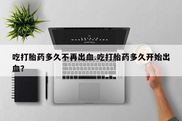 药流药联系方式吃打胎药多久不再出血.吃打胎药多久开始出血？