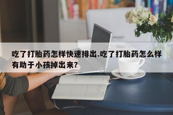 药流药联系方式吃了打胎药怎样快速排出.吃了打胎药怎么样有助于小孩掉出来？