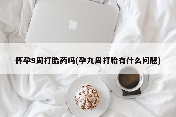 药流药联系方式怀孕9周打胎药吗(孕九周打胎有什么问题)