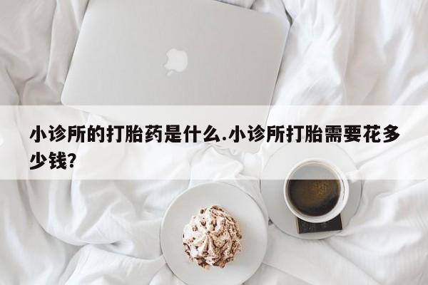 药流药联系方式小诊所的打胎药是什么.小诊所打胎需要花多少钱？