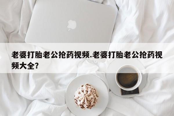 药流药联系方式老婆打胎老公抢药视频.老婆打胎老公抢药视频大全？