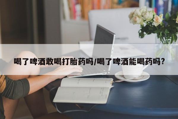 药流药联系方式喝了啤酒敢喝打胎药吗/喝了啤酒能喝药吗?