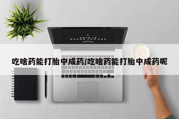 药流药联系方式吃啥药能打胎中成药/吃啥药能打胎中成药呢