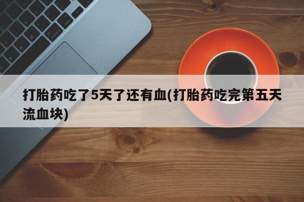 药流药联系方式打胎药吃了5天了还有血(打胎药吃完第五天流血块)