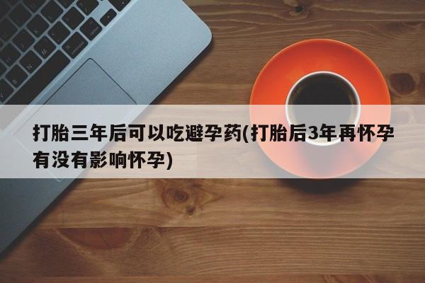 药流药联系方式打胎三年后可以吃避孕药(打胎后3年再怀孕有没有影响怀孕)