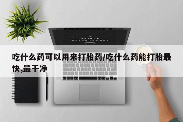 药流药联系方式吃什么药可以用来打胎药/吃什么药能打胎最快,最干净