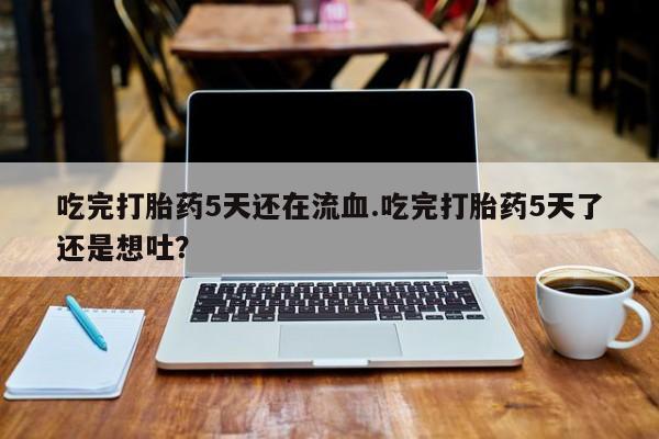 药流药联系方式吃完打胎药5天还在流血.吃完打胎药5天了还是想吐？