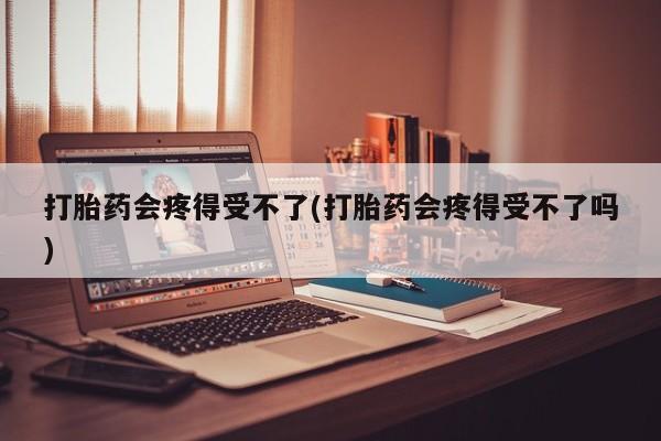 药流药联系方式打胎药会疼得受不了(打胎药会疼得受不了吗)
