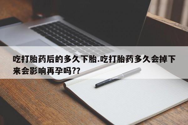 药流药联系方式吃打胎药后的多久下胎.吃打胎药多久会掉下来会影响再孕吗?？