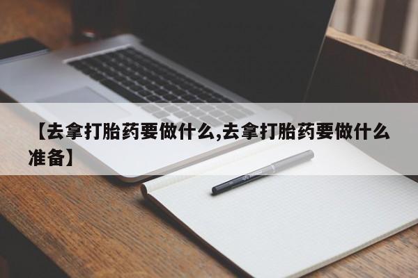药流药联系方式【去拿打胎药要做什么,去拿打胎药要做什么准备】