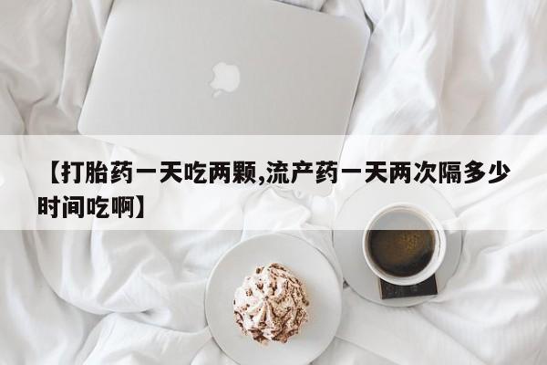 药流药联系方式【打胎药一天吃两颗,流产药一天两次隔多少时间吃啊】