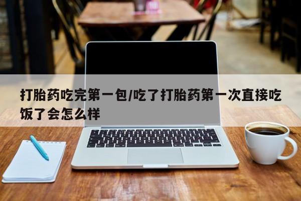 药流药联系方式打胎药吃完第一包/吃了打胎药第一次直接吃饭了会怎么样