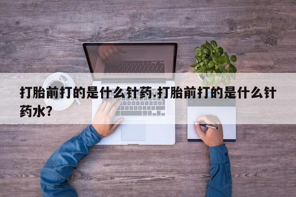 药流药联系方式打胎前打的是什么针药.打胎前打的是什么针药水？