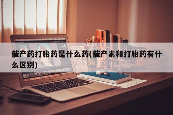 药流药联系方式催产药打胎药是什么药(催产素和打胎药有什么区别)