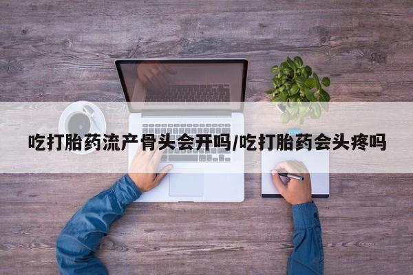 药流药联系方式吃打胎药流产骨头会开吗/吃打胎药会头疼吗