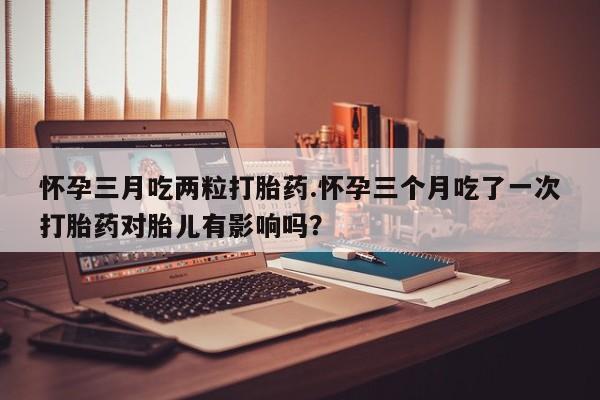 药流药联系方式怀孕三月吃两粒打胎药.怀孕三个月吃了一次打胎药对胎儿有影响吗？