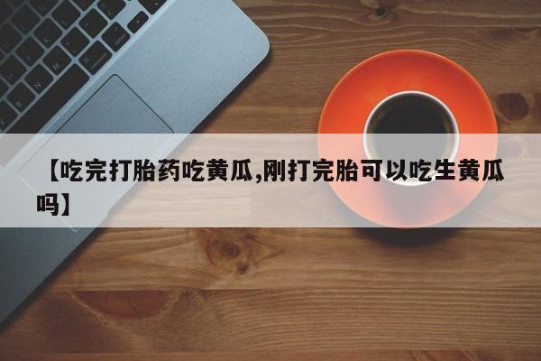 药流药联系方式【吃完打胎药吃黄瓜,刚打完胎可以吃生黄瓜吗】