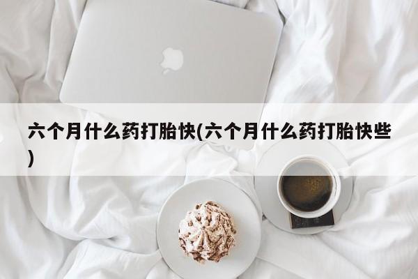 药流药联系方式六个月什么药打胎快(六个月什么药打胎快些)