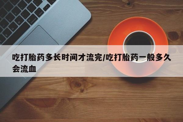 药流药联系方式吃打胎药多长时间才流完/吃打胎药一般多久会流血