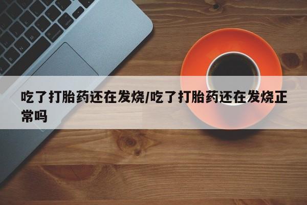 药流药联系方式吃了打胎药还在发烧/吃了打胎药还在发烧正常吗