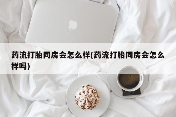 药流药联系方式药流打胎同房会怎么样(药流打胎同房会怎么样吗)