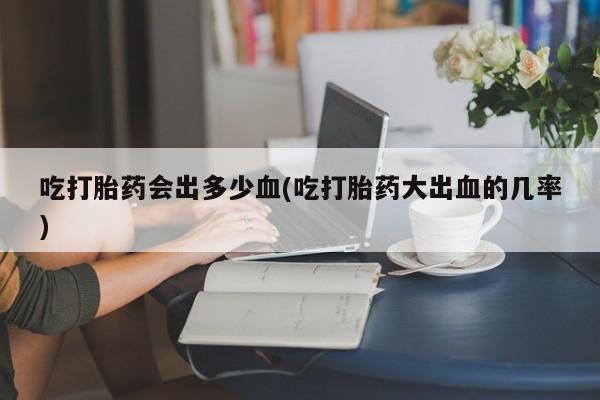 药流药联系方式吃打胎药会出多少血(吃打胎药大出血的几率)