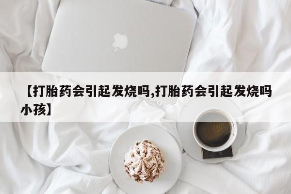 药流药联系方式【打胎药会引起发烧吗,打胎药会引起发烧吗小孩】
