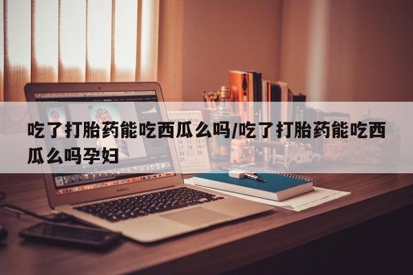 药流药联系方式吃了打胎药能吃西瓜么吗/吃了打胎药能吃西瓜么吗孕妇