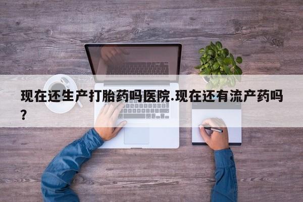 药流药联系方式现在还生产打胎药吗医院.现在还有流产药吗？