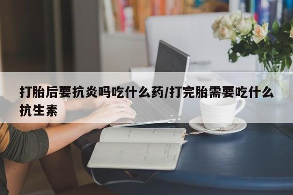 药流药联系方式打胎后要抗炎吗吃什么药/打完胎需要吃什么抗生素