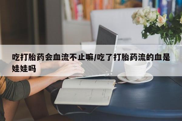 药流药联系方式吃打胎药会血流不止嘛/吃了打胎药流的血是娃娃吗