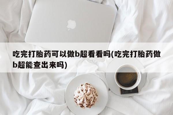 药流药联系方式吃完打胎药可以做b超看看吗(吃完打胎药做b超能查出来吗)
