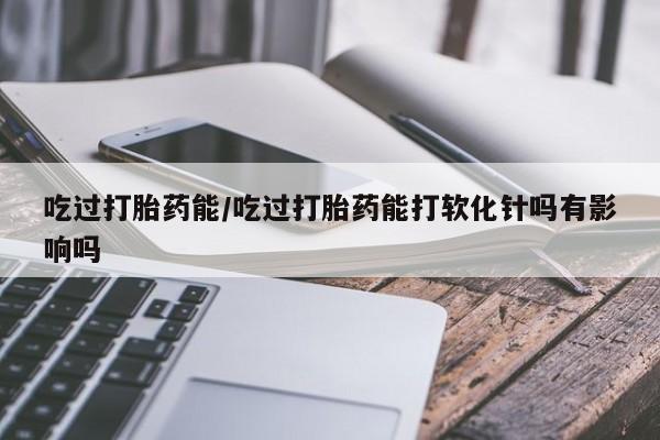 药流药联系方式吃过打胎药能/吃过打胎药能打软化针吗有影响吗