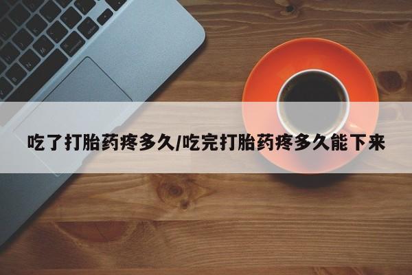 药流药联系方式吃了打胎药疼多久/吃完打胎药疼多久能下来