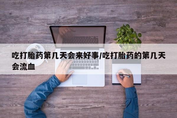 药流药联系方式吃打胎药第几天会来好事/吃打胎药的第几天会流血