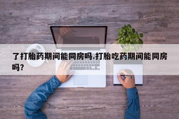 药流药联系方式了打胎药期间能同房吗.打胎吃药期间能同房吗？