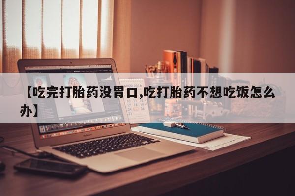 药流药联系方式【吃完打胎药没胃口,吃打胎药不想吃饭怎么办】