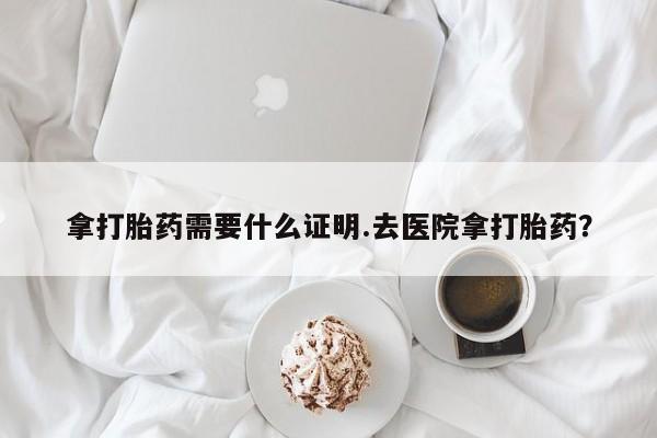 药流药联系方式拿打胎药需要什么证明.去医院拿打胎药？