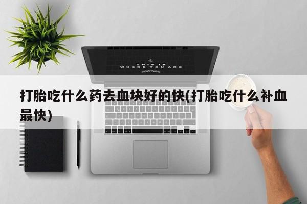 药流药联系方式打胎吃什么药去血块好的快(打胎吃什么补血最快)
