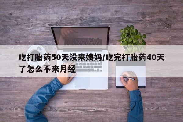 药流药联系方式吃打胎药50天没来姨妈/吃完打胎药40天了怎么不来月经