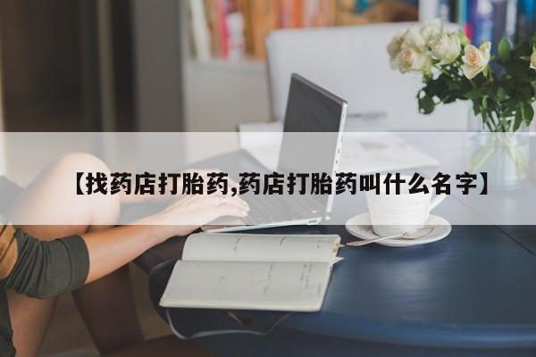 药流药联系方式【找药店打胎药,药店打胎药叫什么名字】