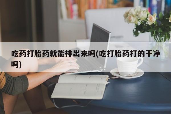 药流药联系方式吃药打胎药就能排出来吗(吃打胎药打的干净吗)