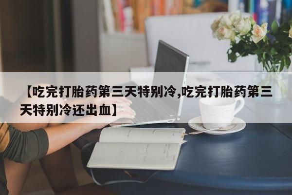 药流药联系方式【吃完打胎药第三天特别冷,吃完打胎药第三天特别冷还出血】