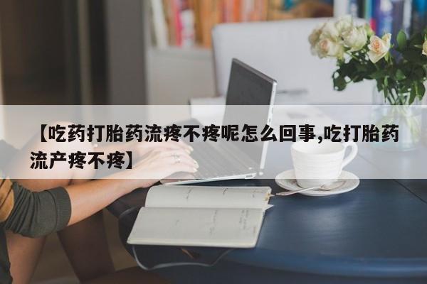 药流药联系方式【吃药打胎药流疼不疼呢怎么回事,吃打胎药流产疼不疼】