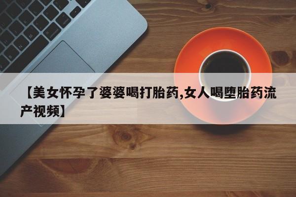 药流药联系方式【美女怀孕了婆婆喝打胎药,女人喝堕胎药流产视频】