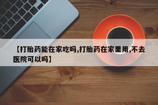药流药联系方式【打胎药能在家吃吗,打胎药在家里用,不去医院可以吗】